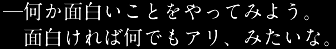何か面白いことをやってみよう。面白ければ何でもアリ、みたいな。